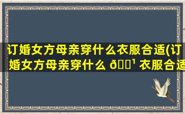 订婚女方母亲穿什么衣服合适(订婚女方母亲穿什么 🌹 衣服合适一点)